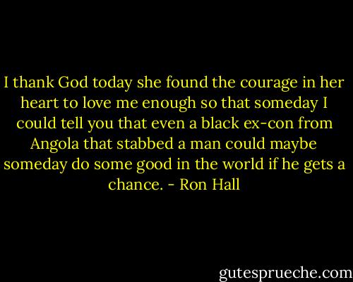 I thank God today she found the courage in her heart to love me enough so that someday I could tell you that even a black ex-con from Angola that stabbed a man could maybe someday do some good in the world if he gets a chance. - Ron Hall