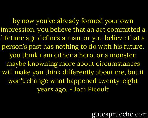 by now you've already formed your own impression. you believe that an act committed a lifetime ago defines a man, or you believe that a person's past has nothing to do with his future. you think i am either a hero, or a monster. maybe knowning more about circumstances will make you think differently about me, but it won't change what happened twenty-eight years ago. - Jodi Picoult