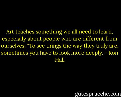 Art teaches something we all need to learn, especially about people who are different from ourselves: "To see things the way they truly are, sometimes you have to look more deeply. - Ron Hall