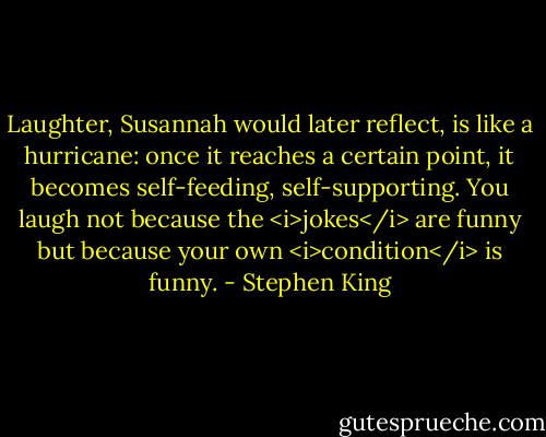Laughter, Susannah would later reflect, is like a hurricane: once it reaches a certain point, it becomes self-feeding, self-supporting. You laugh not because the <i>jokes</i> are funny but because your own <i>condition</i> is funny. - Stephen King