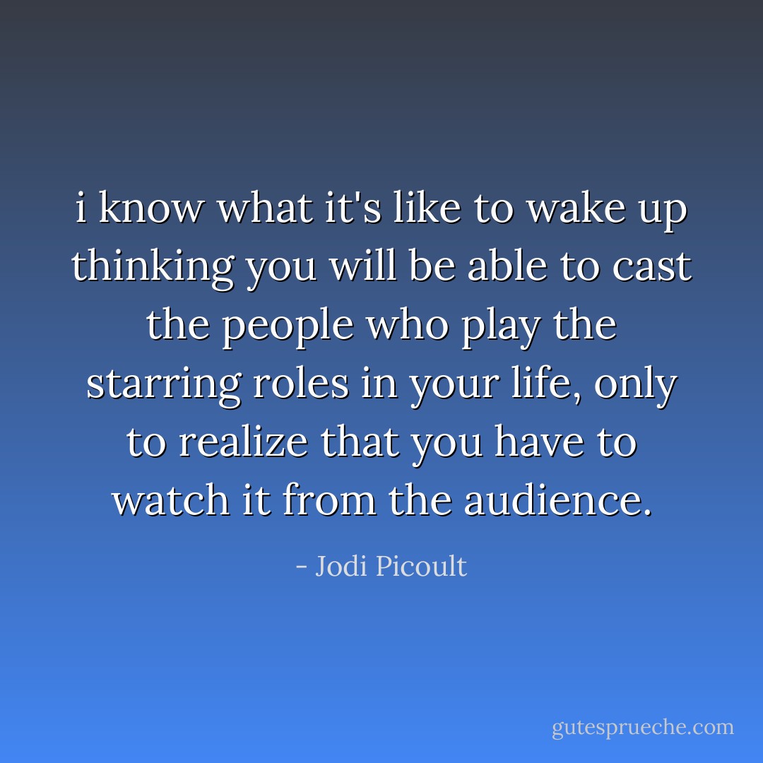 i know what it's like to wake up thinking you will be able to cast the people who play the starring roles in your life, only to realize that you have to watch it from the audience. - Jodi Picoult