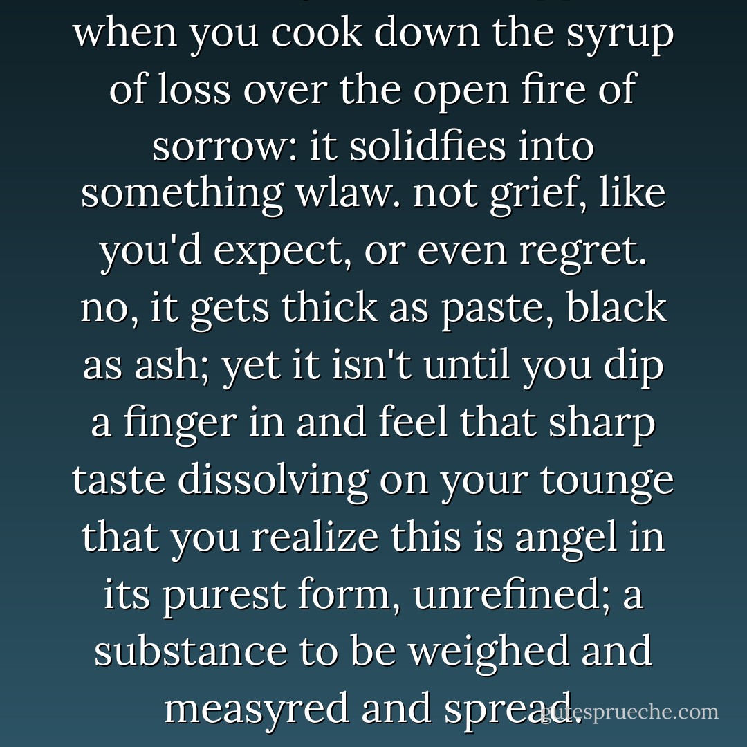 let me tell you what happens when you cook down the syrup of loss over the open fire of sorrow: it solidfies into something wlaw. not grief, like you'd expect, or even regret. no, it gets thick as paste, black as ash; yet it isn't until you dip a finger in and feel that sharp taste dissolving on your tounge that you realize this is angel in its purest form, unrefined; a substance to be weighed and measyred and spread. - Jodi Picoult