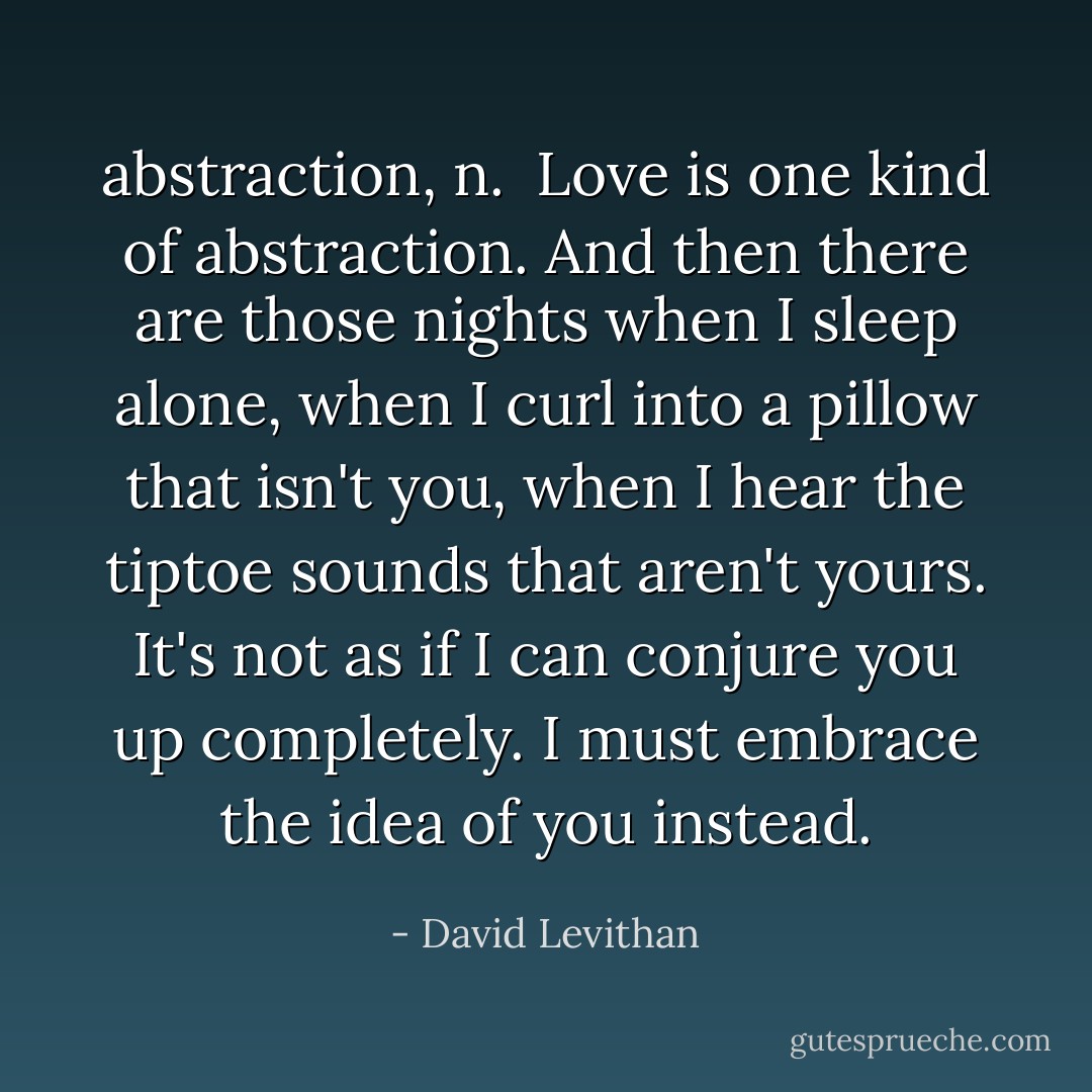 <b>abstraction</b>, <i>n</i>.<br /><br />Love is one kind of abstraction. And then there are those nights when I sleep alone, when I curl into a pillow that isn't you, when I hear the tiptoe sounds that aren't yours. It's not as if I can conjure you up completely. I must embrace the idea of you instead. - David Levithan