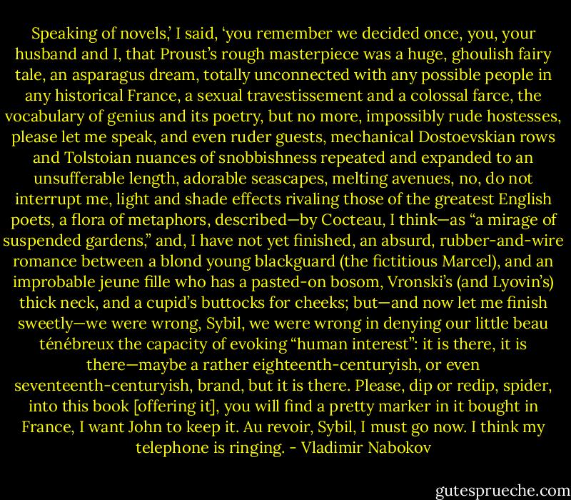 Speaking of novels,’ I said, ‘you remember we decided once, you, your husband and I, that Proust’s rough masterpiece was a huge, ghoulish fairy tale, an asparagus dream, totally unconnected with any possible people in any historical France, a sexual travestissement and a colossal farce, the vocabulary of genius and its poetry, but no more, impossibly rude hostesses, please let me speak, and even ruder guests, mechanical Dostoevskian rows and Tolstoian nuances of snobbishness repeated and expanded to an unsufferable length, adorable seascapes, melting avenues, no, do not interrupt me, light and shade effects rivaling those of the greatest English poets, a flora of metaphors, described—by Cocteau, I think—as “a mirage of suspended gardens,” and, I have not yet finished, an absurd, rubber-and-wire romance between a blond young blackguard (the fictitious Marcel), and an improbable jeune fille who has a pasted-on bosom, Vronski’s (and Lyovin’s) thick neck, and a cupid’s buttocks for cheeks; but—and now let me finish sweetly—we were wrong, Sybil, we were wrong in denying our little beau ténébreux the capacity of evoking “human interest”: it is there, it is there—maybe a rather eighteenth-centuryish, or even seventeenth-centuryish, brand, but it is there. Please, dip or redip, spider, into this book [offering it], you will find a pretty marker in it bought in France, I want John to keep it. Au revoir, Sybil, I must go now. I think my telephone is ringing. - Vladimir Nabokov