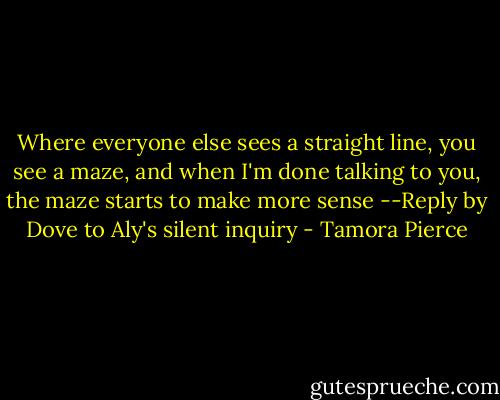 Where everyone else sees a straight line, you see a maze, and when I'm done talking to you, the maze starts to make more sense<br />--Reply by Dove to Aly's silent inquiry - Tamora Pierce