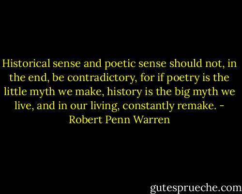 Historical sense and poetic sense should not, in the end, be contradictory, for if poetry is the little myth we make, history is the big myth we live, and in our living, constantly remake. - Robert Penn Warren