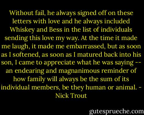 Without fail, he always signed off on these letters with love and he always included Whiskey and Bess in the list of individuals sending this love my way. At the time it made me laugh, it made me embarrassed, but as soon as I softened, as soon as I matured back into his son, I came to appreciate what he was saying -- an endearing and magnanimous reminder of how family will always be the sum of its individual members, be they human or animal. - Nick Trout