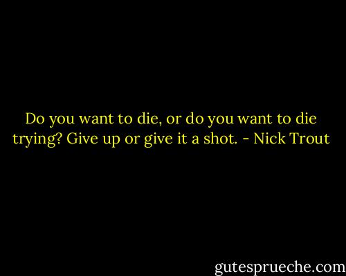 Do you want to die, or do you want to die trying? Give up or give it a shot. - Nick Trout