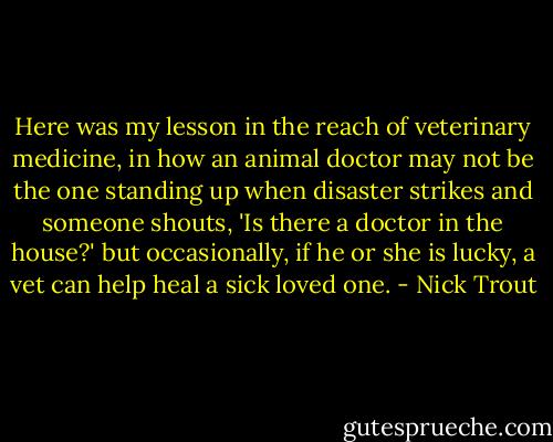 Here was my lesson in the reach of veterinary medicine, in how an animal doctor may not be the one standing up when disaster strikes and someone shouts, 'Is there a doctor in the house?' but occasionally, if he or she is lucky, a vet can help heal a sick loved one. - Nick Trout