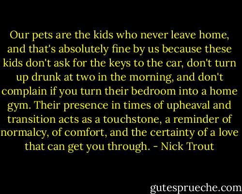 Our pets are the kids who never leave home, and that's absolutely fine by us because these kids don't ask for the keys to the car, don't turn up drunk at two in the morning, and don't complain if you turn their bedroom into a home gym. Their presence in times of upheaval and transition acts as a touchstone, a reminder of normalcy, of comfort, and the certainty of a love that can get you through. - Nick Trout