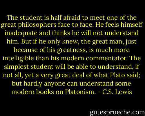 The student is half afraid to meet one of the great philosophers face to face. He feels himself inadequate and thinks he will not understand him. But if he only knew, the great man, just because of his greatness, is much more intelligible than his modern commentator. The simplest student will be able to understand, if not all, yet a very great deal of what Plato said; but hardly anyone can understand some modern books on Platonism. - C.S. Lewis