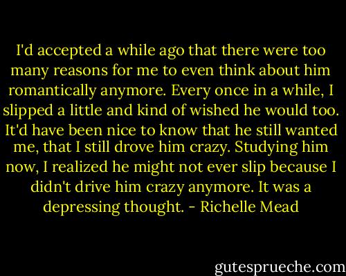 I'd accepted a while ago that there were too many reasons for me to even think about him romantically anymore. Every once in a while, I slipped a little and kind of wished he would too. It'd have been nice to know that he still wanted me, that I still drove him crazy. Studying him now, I realized he might not ever slip because I didn't drive him crazy anymore. It was a depressing thought. - Richelle Mead
