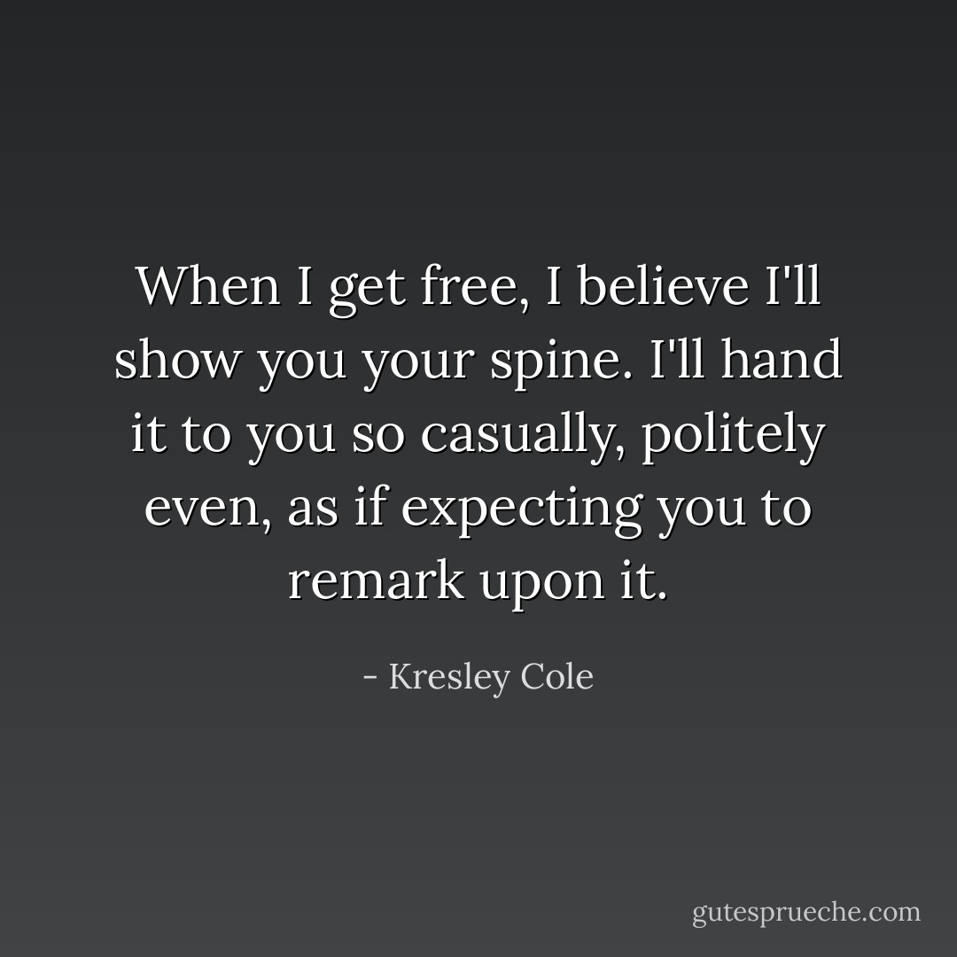 When I get free, I believe I'll show you your spine. I'll hand it to you so casually, politely even, as if expecting you to remark upon it. - Kresley Cole
