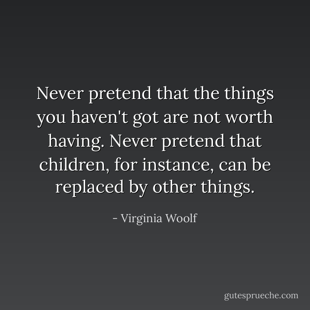 Never pretend that the things you haven't got are not worth having. Never pretend that children, for instance, can be replaced by other things. - Virginia Woolf