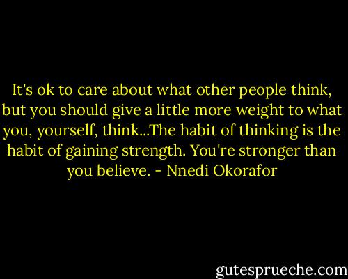It's ok to care about what other people think, but you should give a little more weight to what you, yourself, think...The habit of thinking is the habit of gaining strength. You're stronger than you believe. - Nnedi Okorafor