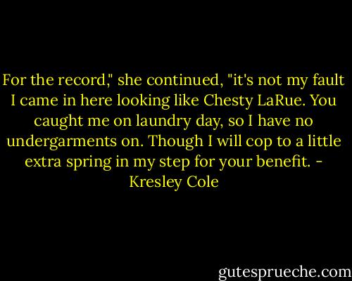 For the record," she continued, "it's not my fault I came in here looking like Chesty LaRue. You caught me on laundry day, so I have no undergarments on. Though I will cop to a little extra spring in my step for your benefit. - Kresley Cole