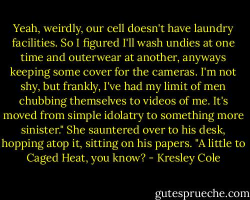 Yeah, weirdly, our cell doesn't have laundry facilities. So I figured I'll wash undies at one time and outerwear at another, anyways keeping some cover for the cameras. I'm not shy, but frankly, I've had my limit of men chubbing themselves to videos of me. It's moved from simple idolatry to something more sinister." She sauntered over to his desk, hopping atop it, sitting on his papers. "A little to Caged Heat, you know? - Kresley Cole