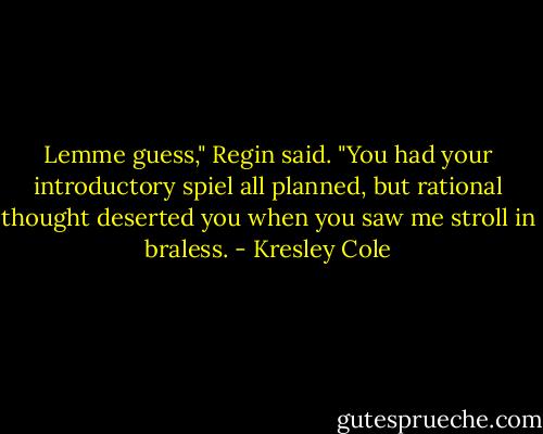 Lemme guess," Regin said. "You had your introductory spiel all planned, but rational thought deserted you when you saw me stroll in braless. - Kresley Cole