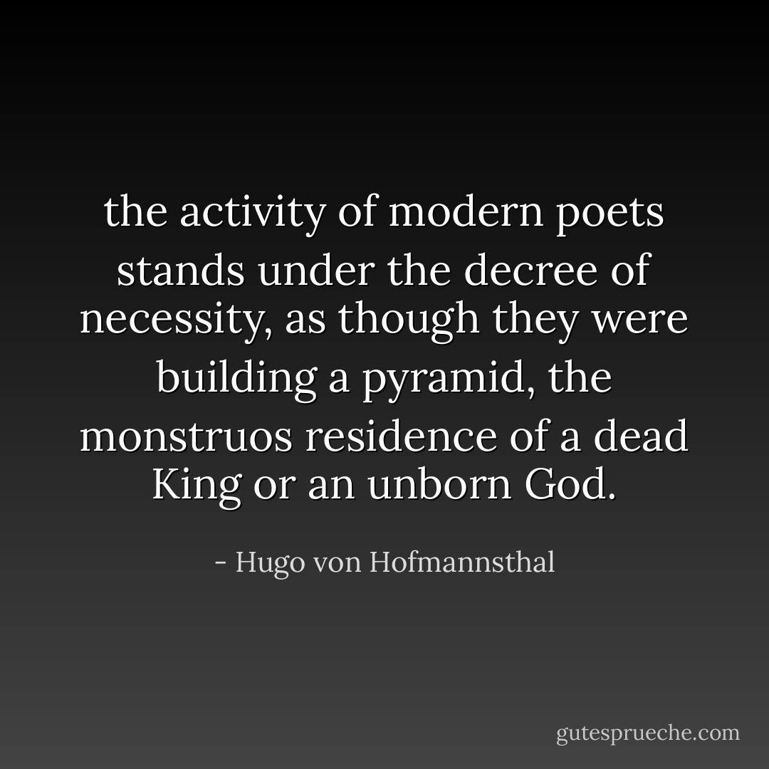 the activity of modern poets stands under the decree of necessity, as though they were building a pyramid, the monstruos residence of a dead King or an unborn God. - Hugo von Hofmannsthal
