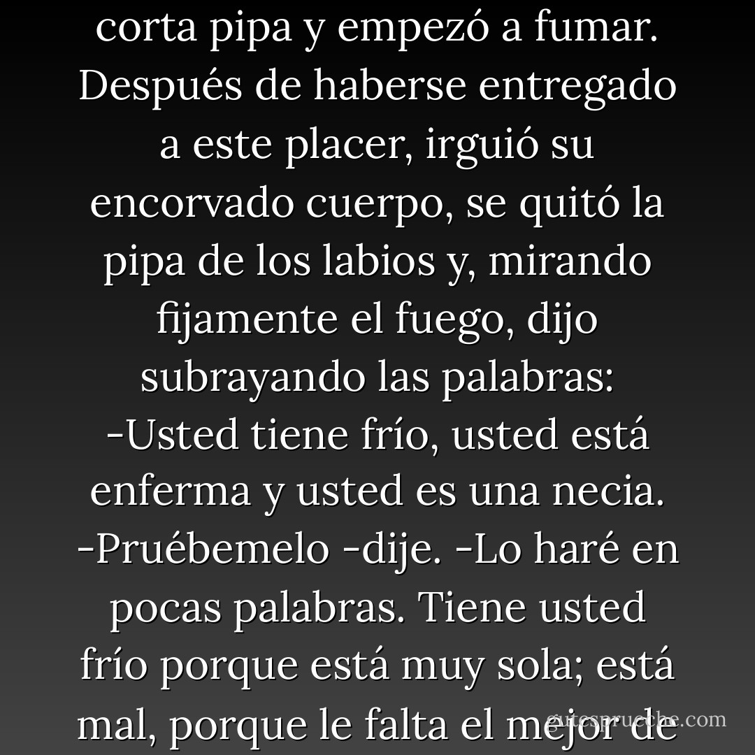 -¿Cómo no se estremece? <br />-Porque no tengo frío. <br />-¿Cómo no palidece? <br />-Porque no estoy mal.<br />-¿Cómo no quería consultar mi ciencia? -Porque no soy una necia.<br />La vieja emitió una carcajada cavernosa. Luego sacó una corta pipa y empezó a fumar. Después de haberse entregado a este placer, irguió su encorvado cuerpo, se quitó la pipa de los labios y, mirando fijamente el fuego, dijo subrayando las palabras:<br />-Usted tiene frío, usted está enferma y usted es una necia.<br />-Pruébemelo -dije.<br />-Lo haré en pocas palabras. Tiene usted frío porque está muy sola; está mal, porque le falta el mejor de los sentimientos, el mayor y más dulce que puede experimentar el hombre, y es usted necia porque, sufriendo como sufre, no da una muestra ni inicia un paso para reunirse con el que la espera. - Charlotte Brontë