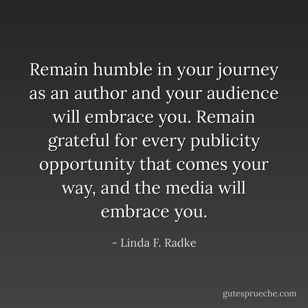 Remain humble in your journey as an author and your audience will embrace you. Remain grateful for every publicity opportunity that comes your way, and the media will embrace you. - Linda F. Radke