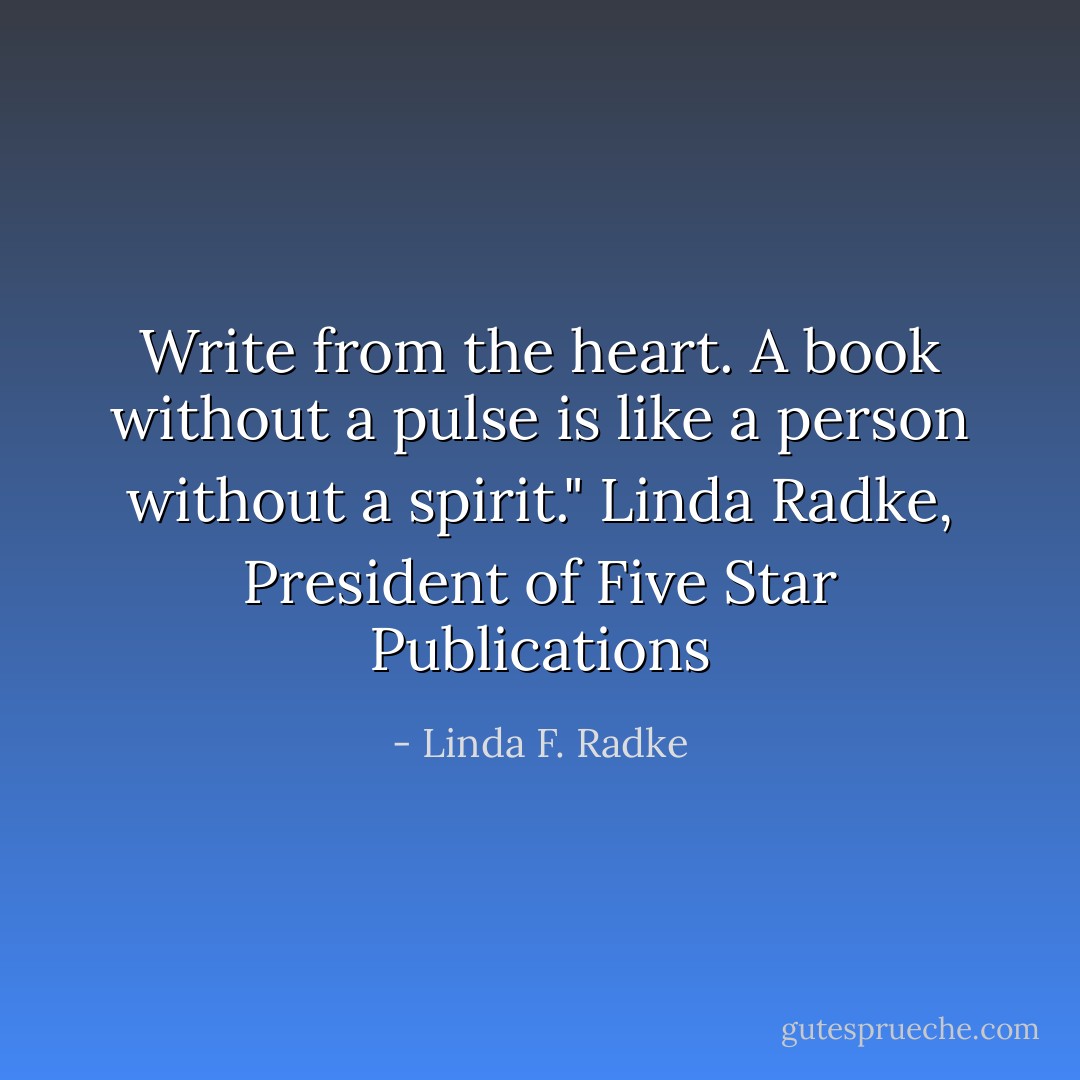 Write from the heart. A book without a pulse is like a person without a spirit." Linda Radke, President of Five Star Publications - Linda F. Radke