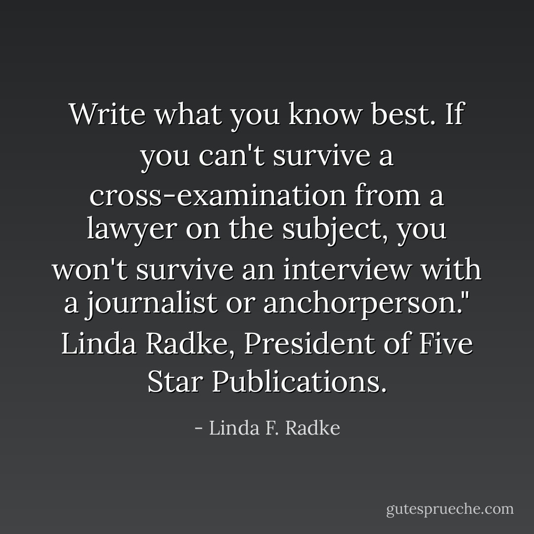 Write what you know best. If you can't survive a cross-examination from a lawyer on the subject, you won't survive an interview with a journalist or anchorperson." Linda Radke, President of Five Star Publications. - Linda F. Radke