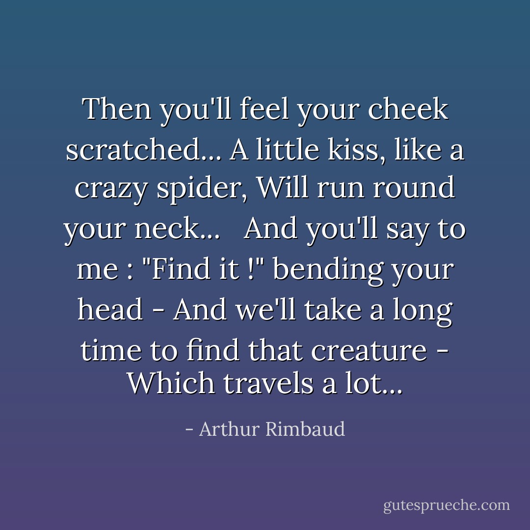 Then you'll feel your cheek scratched...<br />A little kiss, like a crazy spider,<br />Will run round your neck... <br /><br />And you'll say to me : "Find it !" bending your head<br />- And we'll take a long time to find that creature<br />- Which travels a lot... - Arthur Rimbaud