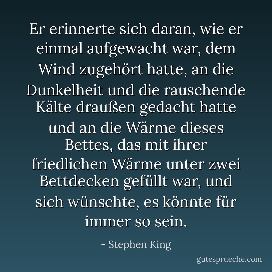 Er erinnerte sich daran, wie er einmal aufgewacht war, dem Wind zugehört hatte, an die Dunkelheit und die rauschende Kälte draußen gedacht hatte und an die Wärme dieses Bettes, das mit ihrer friedlichen Wärme unter zwei Bettdecken gefüllt war, und sich wünschte, es könnte für immer so sein. - Stephen King<