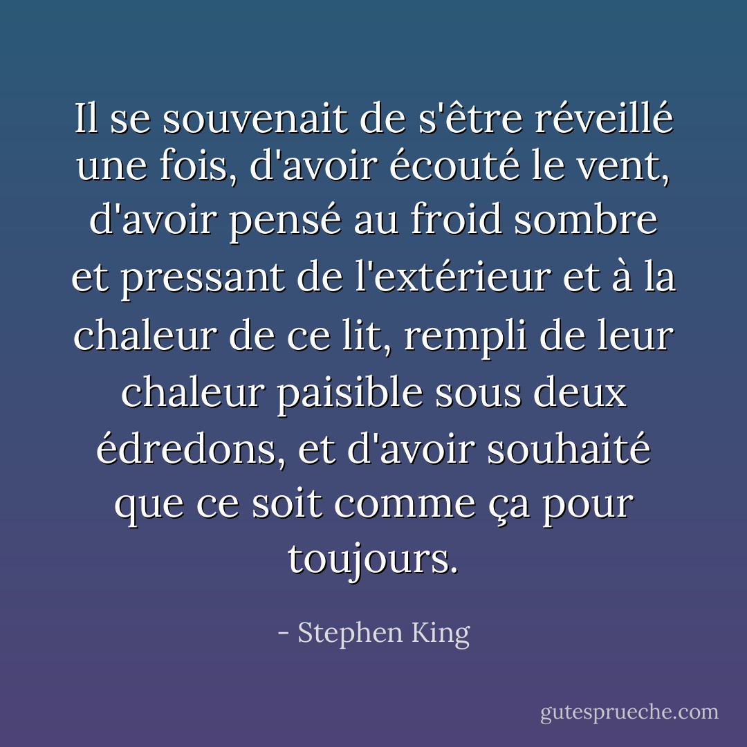 Il se souvenait de s'être réveillé une fois, d'avoir écouté le vent, d'avoir pensé au froid sombre et pressant de l'extérieur et à la chaleur de ce lit, rempli de leur chaleur paisible sous deux édredons, et d'avoir souhaité que ce soit comme ça pour toujours. - Stephen King