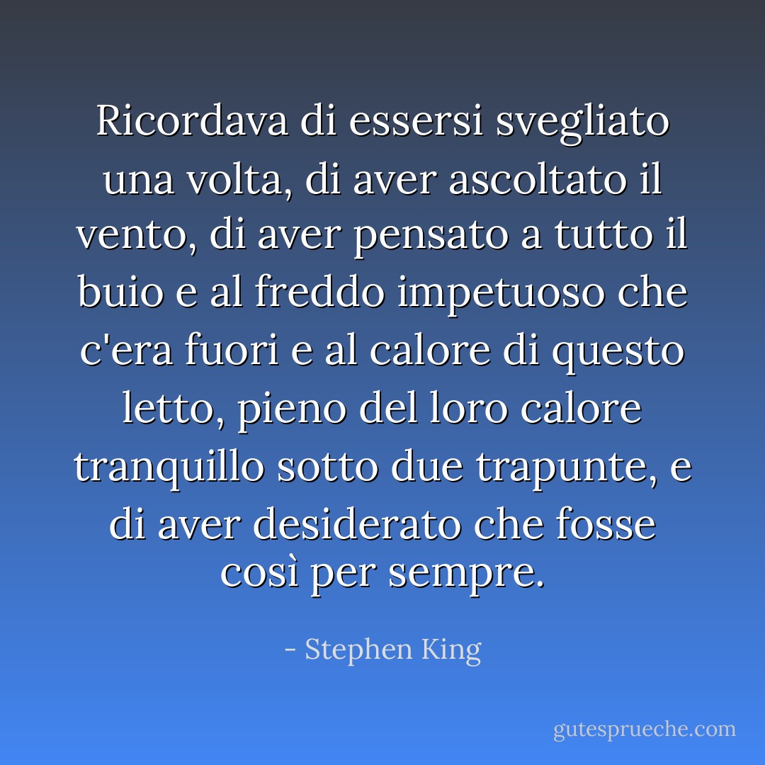 Ricordava di essersi svegliato una volta, di aver ascoltato il vento, di aver pensato a tutto il buio e al freddo impetuoso che c'era fuori e al calore di questo letto, pieno del loro calore tranquillo sotto due trapunte, e di aver desiderato che fosse così per sempre. - Stephen King