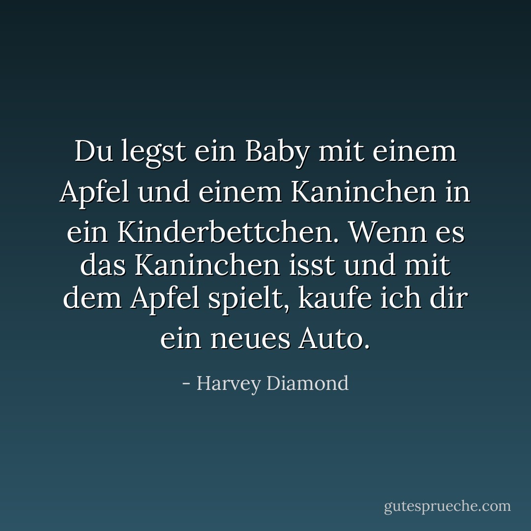 Du legst ein Baby mit einem Apfel und einem Kaninchen in ein Kinderbettchen. Wenn es das Kaninchen isst und mit dem Apfel spielt, kaufe ich dir ein neues Auto. - Harvey Diamond<