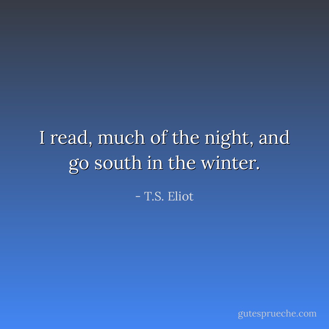 I read, much of the night, and go south in the winter. - T.S. Eliot