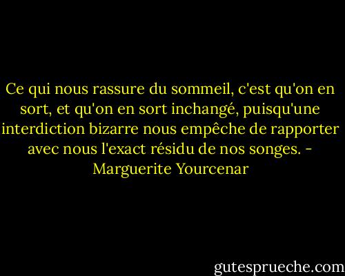 Ce qui nous rassure du sommeil, c'est qu'on en sort, et qu'on en sort inchangé, puisqu'une interdiction bizarre nous empêche de rapporter avec nous l'exact résidu de nos songes. - Marguerite Yourcenar