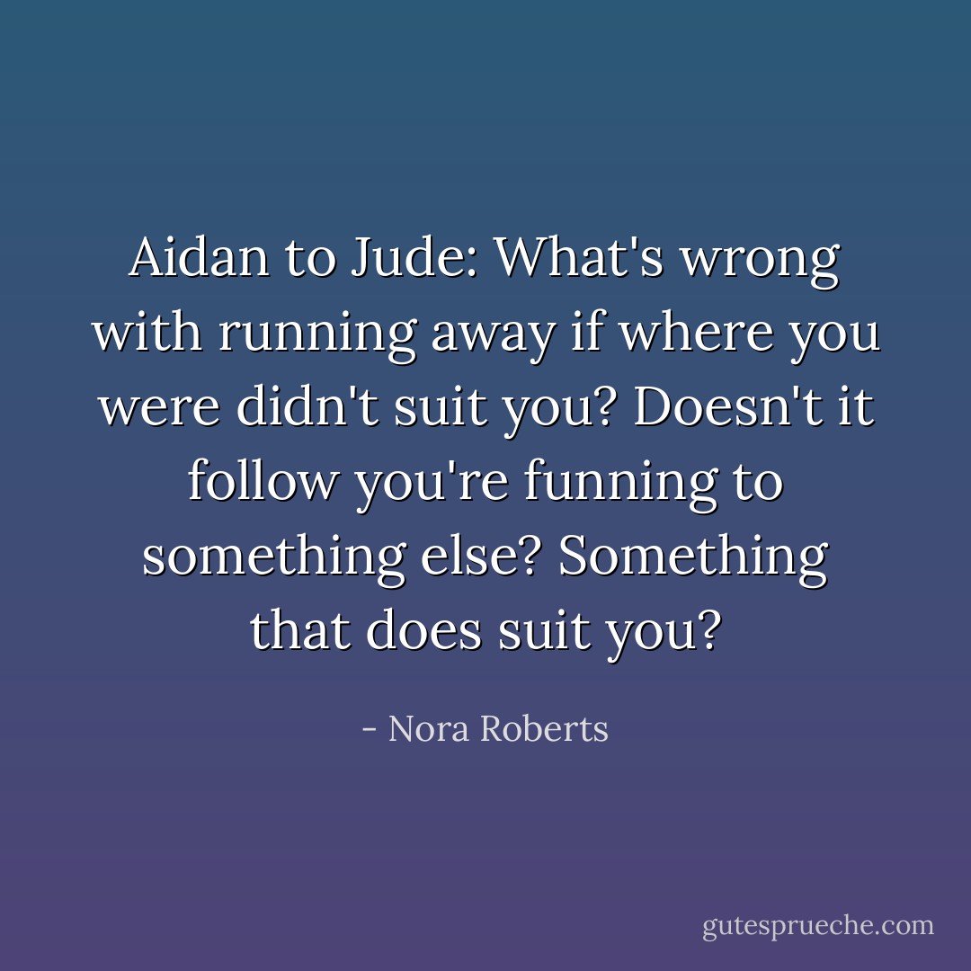 Aidan to Jude: What's wrong with running away if where you were didn't suit you? Doesn't it follow you're funning to something else? Something that does suit you? - Nora Roberts