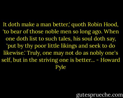 It doth make a man better,' quoth Robin Hood, 'to bear of those noble men so long ago. When one doth list to such tales, his soul doth say, 'put by thy poor little likings and seek to do likewise.' Truly, one may not do as nobly one's self, but in the striving one is better... - Howard Pyle