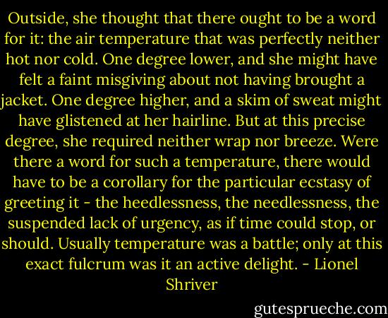 Outside, she thought that there ought to be a word for it: the air temperature that was perfectly neither hot nor cold. One degree lower, and she might have felt a faint misgiving about not having brought a jacket. One degree higher, and a skim of sweat might have glistened at her hairline. But at this precise degree, she required neither wrap nor breeze. Were there a word for such a temperature, there would have to be a corollary for the particular ecstasy of greeting it - the heedlessness, the needlessness, the suspended lack of urgency, as if time could stop, or should. Usually temperature was a battle; only at this exact fulcrum was it an active delight. - Lionel Shriver