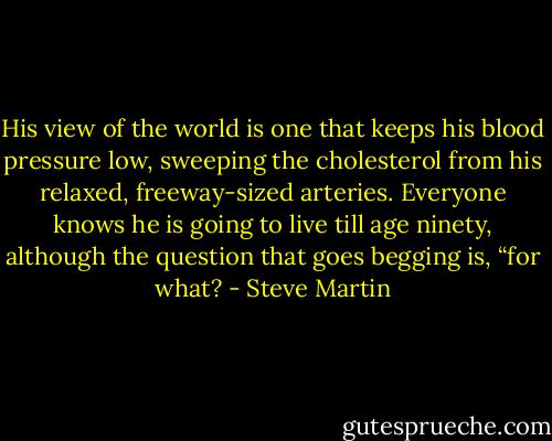 His view of the world is one that keeps his blood pressure low, sweeping the cholesterol from his relaxed, freeway-sized arteries. Everyone knows he is going to live till age ninety, although the question that goes begging is, “for what? - Steve Martin