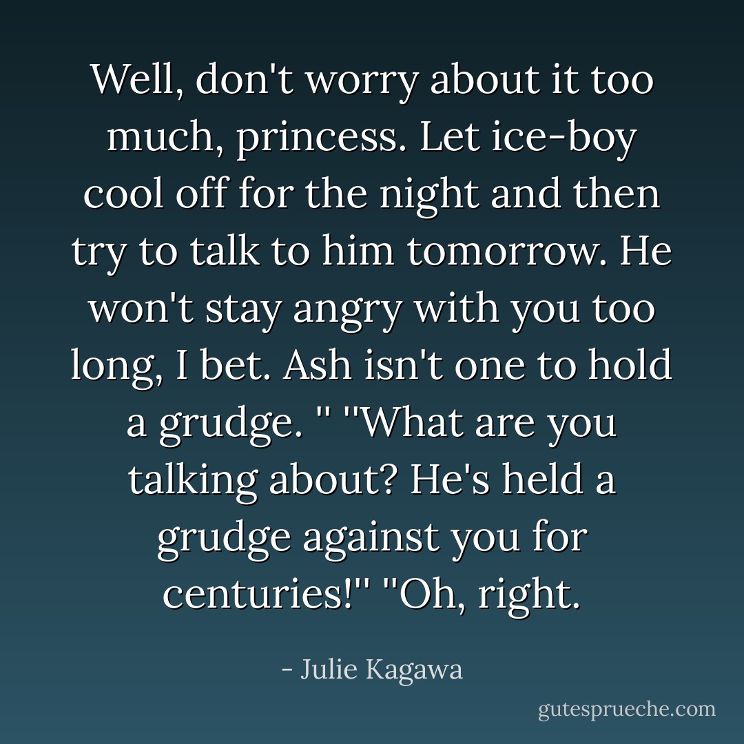 Well, don't worry about it too much, princess. Let ice-boy cool off for the night and then try to talk to him tomorrow. He won't stay angry with you too long, I bet. Ash isn't one to hold a grudge. ''<br />''What are you talking about? He's held a grudge against you for centuries!''<br />''Oh, right. - Julie Kagawa