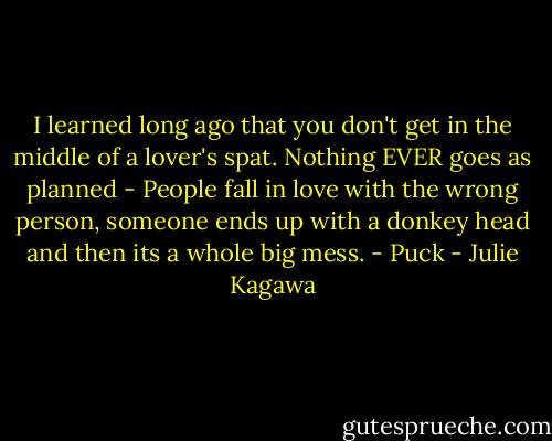 I learned long ago that you don't get in the middle of a lover's spat. Nothing EVER goes as planned - People fall in love with the wrong person, someone ends up with a donkey head and then its a whole big mess. - Puck - Julie Kagawa