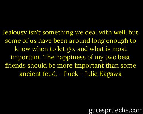 Jealousy isn't something we deal with well, but some of us have been around long enough to know when to let go, and what is most important. The happiness of my two best friends should be more important than some ancient feud. - Puck - Julie Kagawa