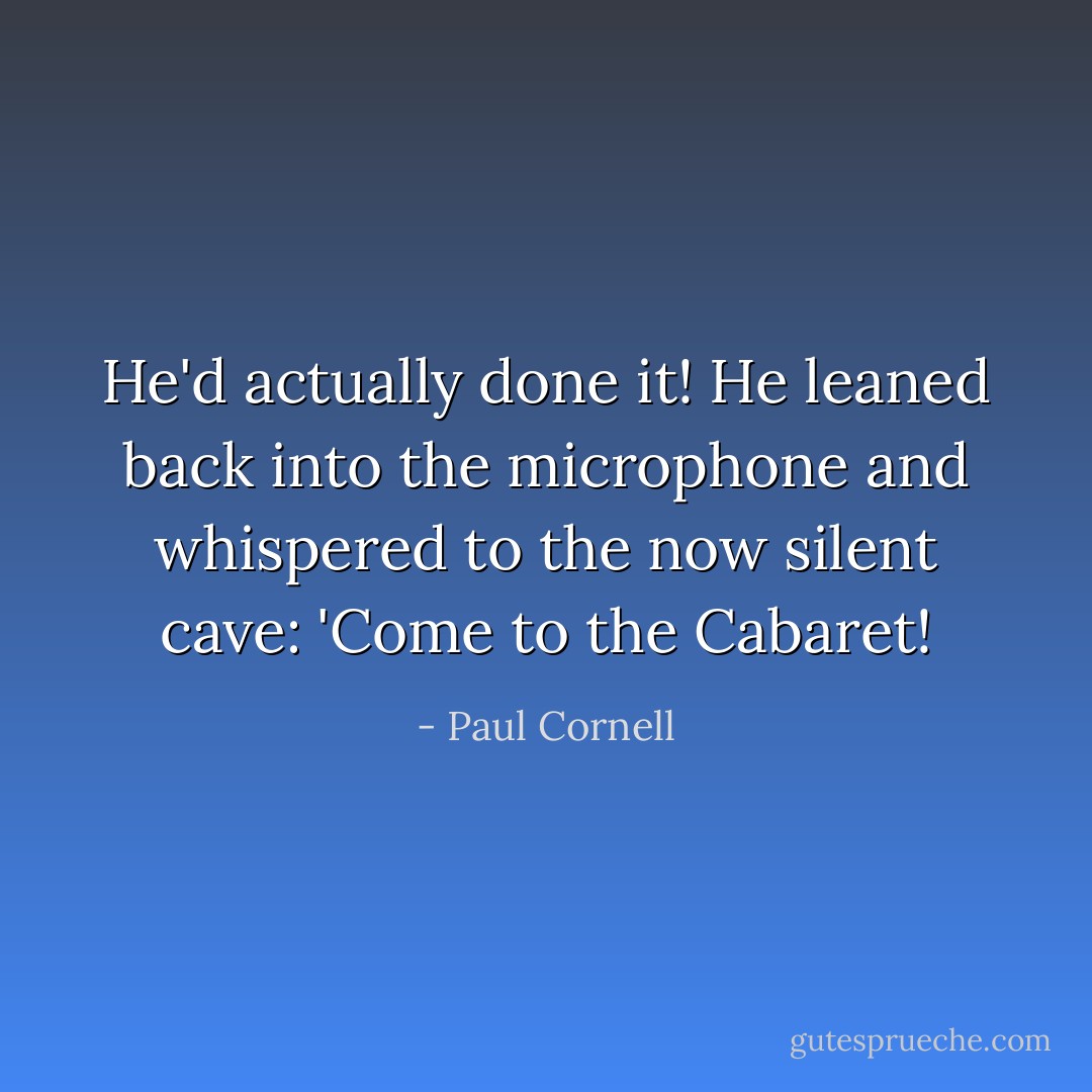 He'd actually done it! He leaned back into the microphone and whispered to the now silent cave: 'Come to the Cabaret! - Paul Cornell
