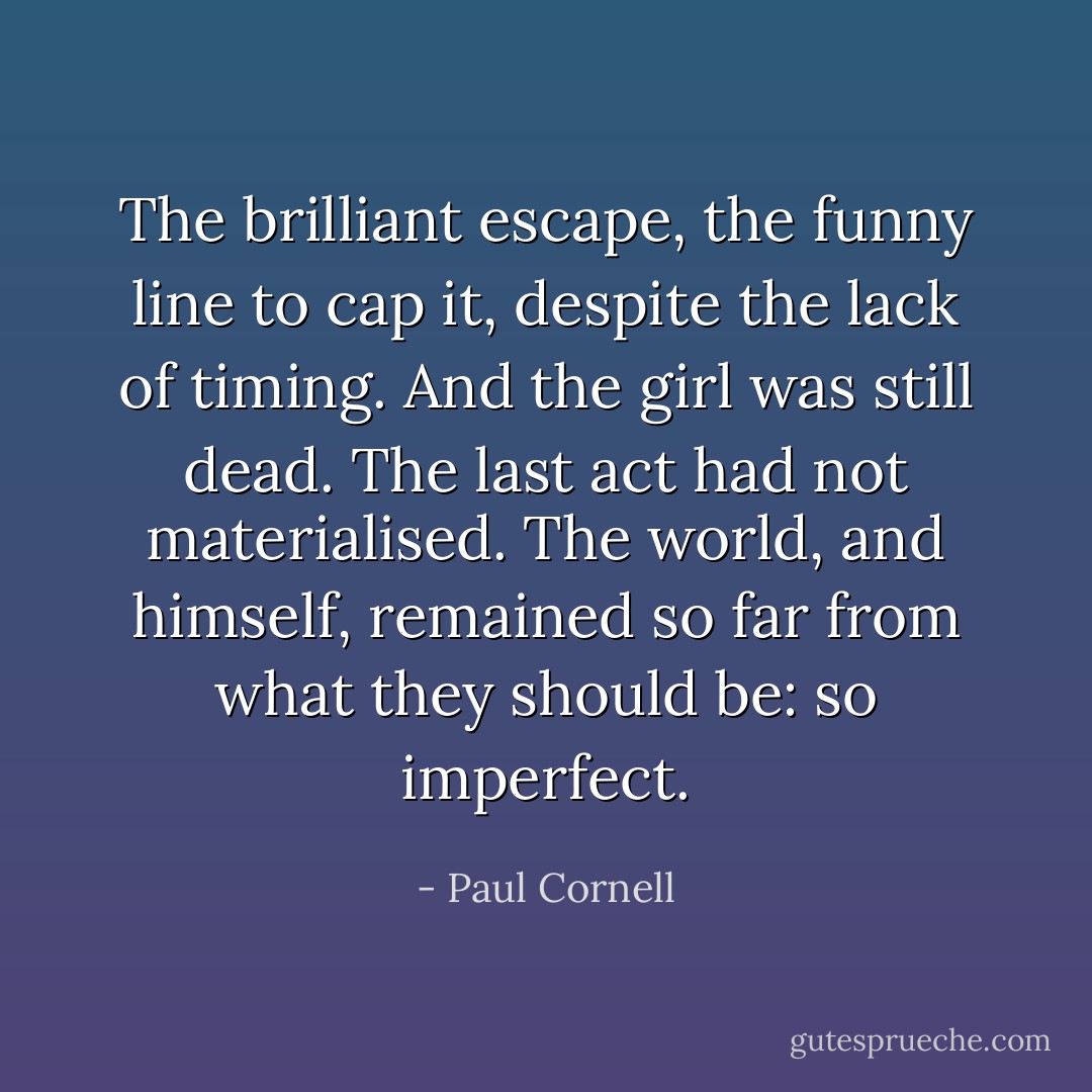 The brilliant escape, the funny line to cap it, despite the lack of timing. And the girl was still dead. The last act had not materialised. The world, and himself, remained so far from what they should be: so imperfect. - Paul Cornell