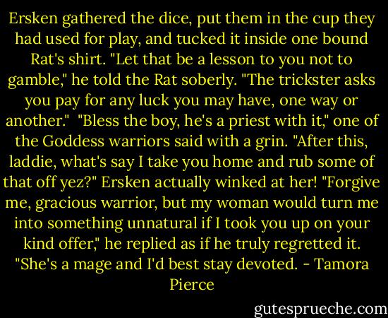 Ersken gathered the dice, put them in the cup they had used for play, and tucked it inside one bound Rat's shirt.<br />"Let that be a lesson to you not to gamble," he told the Rat soberly. "The trickster asks you pay for any luck you may have, one way or another." <br />"Bless the boy, he's a priest with it," one of the Goddess warriors said with a grin. "After this, laddie, what's say I take you home and rub some of that off yez?"<br />Ersken actually winked at her! "Forgive me, gracious warrior, but my woman would turn me into something unnatural if I took you up on your kind offer," he replied as if he truly regretted it. "She's a mage and I'd best stay devoted. - Tamora Pierce