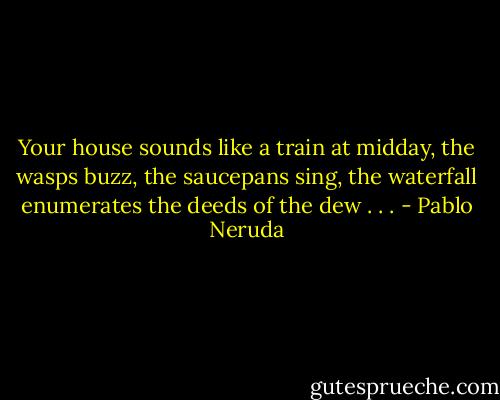 Your house sounds like a train at midday,<br />the wasps buzz, the saucepans sing,<br />the waterfall enumerates the deeds of the dew . . . - Pablo Neruda
