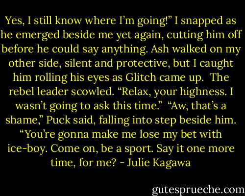 Yes, I still know where I’m going!” I snapped as he emerged beside me yet again, cutting him off before he could say anything. Ash walked on my other side, silent and protective, but I caught him rolling his eyes as Glitch came up. <br />The rebel leader scowled. “Relax, your highness. I wasn’t going to ask this time.” <br />“Aw, that’s a shame,” Puck said, falling into step beside him. “You’re gonna make me lose my bet with ice-boy. Come on, be a sport. Say it one more time, for me? - Julie Kagawa