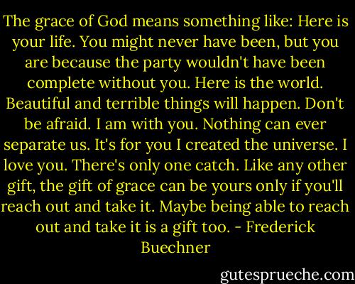 The grace of God means something like: Here is your life. You might never have been, but you are because the party wouldn't have been complete without you. Here is the world. Beautiful and terrible things will happen. Don't be afraid. I am with you. Nothing can ever separate us. It's for you I created the universe. I love you. There's only one catch. Like any other gift, the gift of grace can be yours only if you'll reach out and take it. Maybe being able to reach out and take it is a gift too. - Frederick Buechner