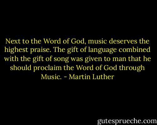 Next to the Word of God, music deserves the highest praise. The gift of language combined with the gift of song was given to man that he should proclaim the Word of God through Music. - Martin Luther