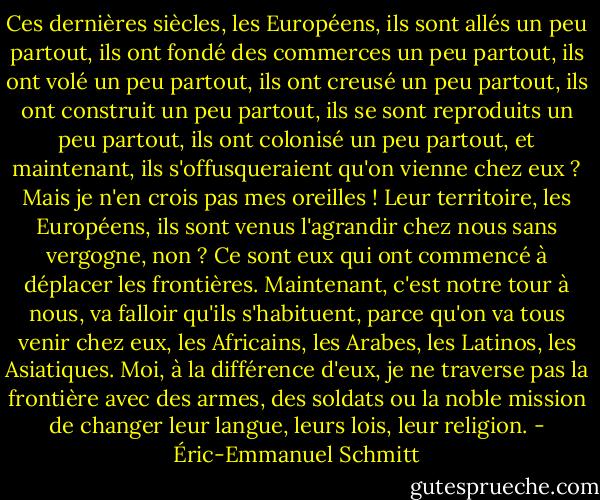 Ces dernières siècles, les Européens, ils sont allés un peu partout, ils ont fondé des commerces un peu partout, ils ont volé un peu partout, ils ont creusé un peu partout, ils ont construit un peu partout, ils se sont reproduits un peu partout, ils ont colonisé un peu partout, et maintenant, ils s'offusqueraient qu'on vienne chez eux ? Mais je n'en crois pas mes oreilles ! Leur territoire, les Européens, ils sont venus l'agrandir chez nous sans vergogne, non ? Ce sont eux qui ont commencé à déplacer les frontières. Maintenant, c'est notre tour à nous, va falloir qu'ils s'habituent, parce qu'on va tous venir chez eux, les Africains, les Arabes, les Latinos, les Asiatiques. Moi, à la différence d'eux, je ne traverse pas la frontière avec des armes, des soldats ou la noble mission de changer leur langue, leurs lois, leur religion. - Éric-Emmanuel Schmitt
