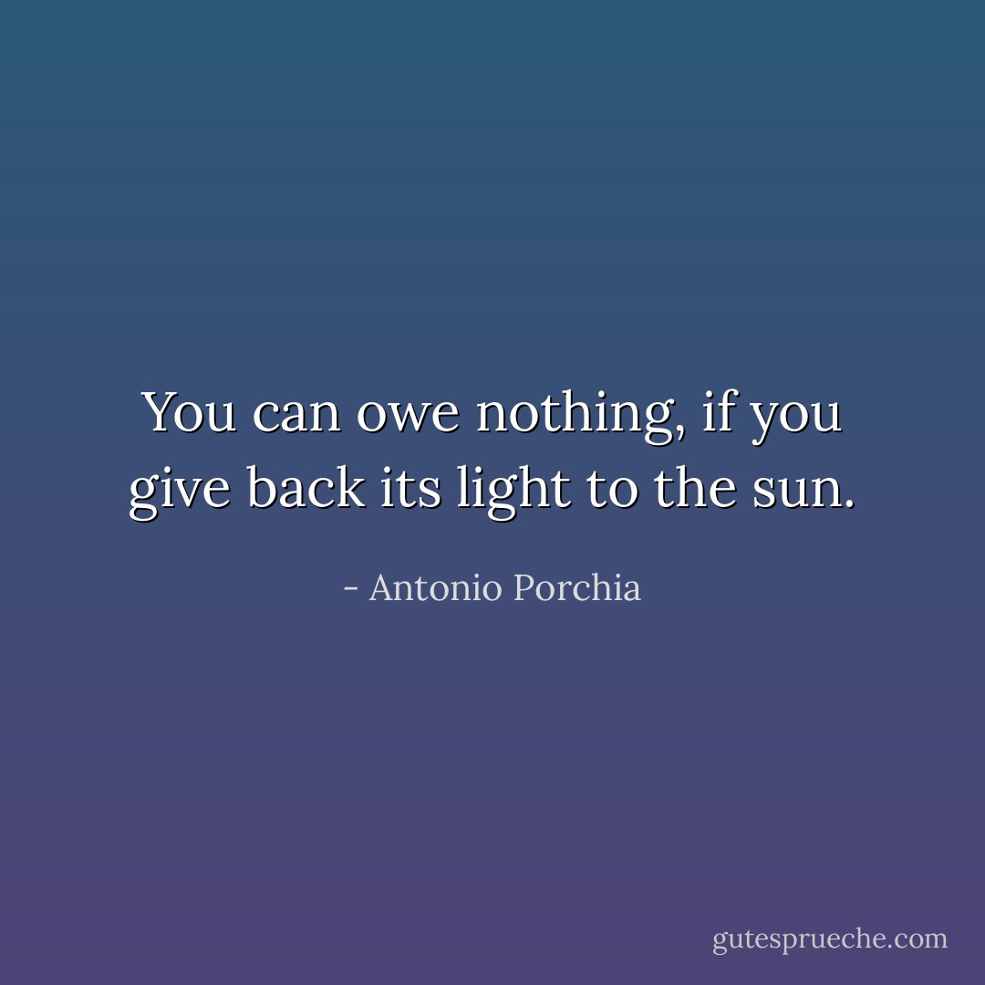 You can owe nothing, if you give back its light to the sun. - Antonio Porchia
